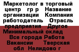 Маркетолог в торговый центр – гр/р › Название организации ­ Компания-работодатель › Отрасль предприятия ­ Другое › Минимальный оклад ­ 1 - Все города Работа » Вакансии   . Тверская обл.,Нелидово г.